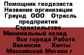 Помощник геодезиста › Название организации ­ Граунд, ООО › Отрасль предприятия ­ Строительство › Минимальный оклад ­ 14 000 - Все города Работа » Вакансии   . Ханты-Мансийский,Мегион г.